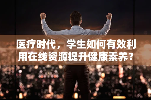 医疗时代，学生如何有效利用在线资源提升健康素养？