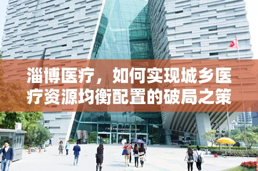 淄博医疗，如何实现城乡医疗资源均衡配置的破局之策？