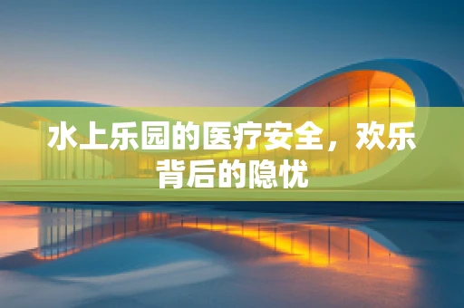 水上乐园的医疗安全，欢乐背后的隐忧