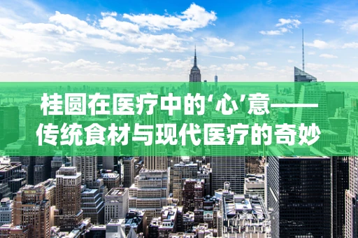 桂圆在医疗中的‘心’意——传统食材与现代医疗的奇妙融合