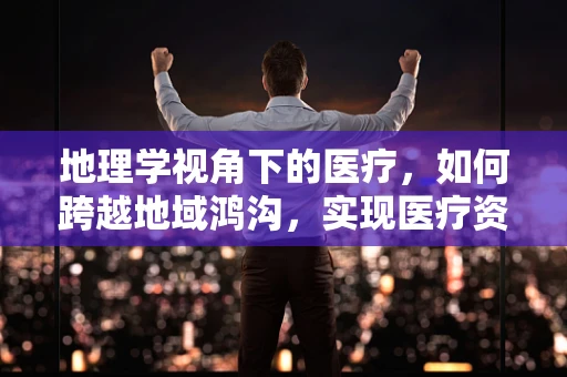 地理学视角下的医疗，如何跨越地域鸿沟，实现医疗资源均衡？