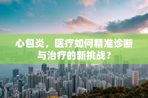 心包炎，医疗如何精准诊断与治疗的新挑战？