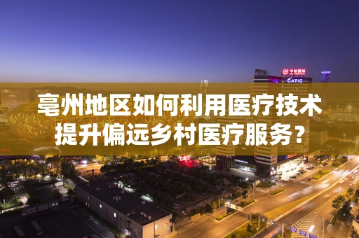 亳州地区如何利用医疗技术提升偏远乡村医疗服务？