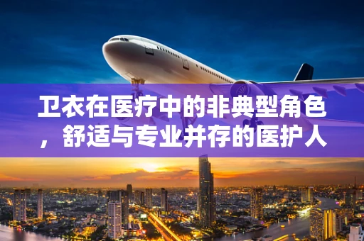 卫衣在医疗中的非典型角色，舒适与专业并存的医护人员装备选择？