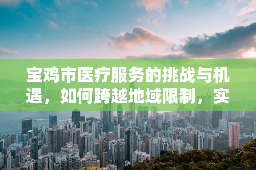 宝鸡市医疗服务的挑战与机遇，如何跨越地域限制，实现医疗资源均衡？