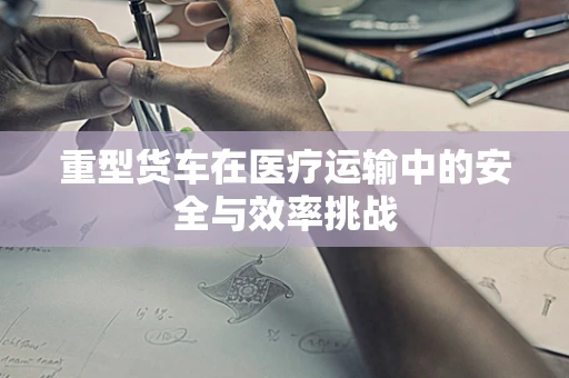 重型货车在医疗运输中的安全与效率挑战