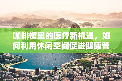 咖啡馆里的医疗新机遇，如何利用休闲空间促进健康管理？