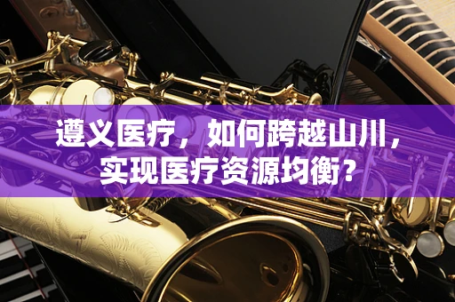遵义医疗，如何跨越山川，实现医疗资源均衡？