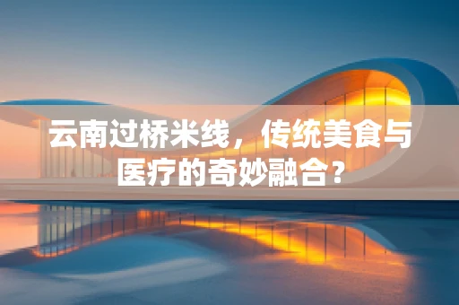 云南过桥米线，传统美食与医疗的奇妙融合？