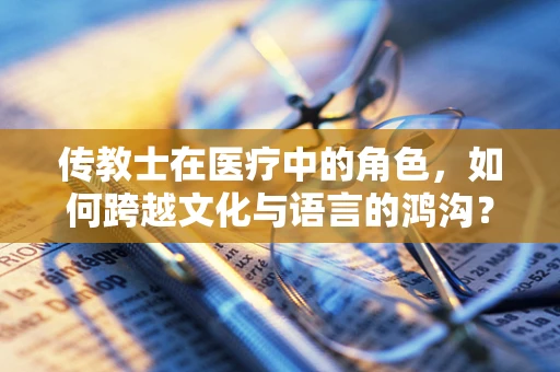 传教士在医疗中的角色，如何跨越文化与语言的鸿沟？