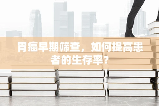 胃癌早期筛查，如何提高患者的生存率？