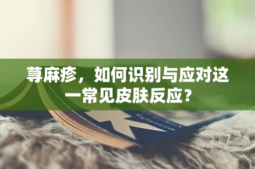 荨麻疹，如何识别与应对这一常见皮肤反应？
